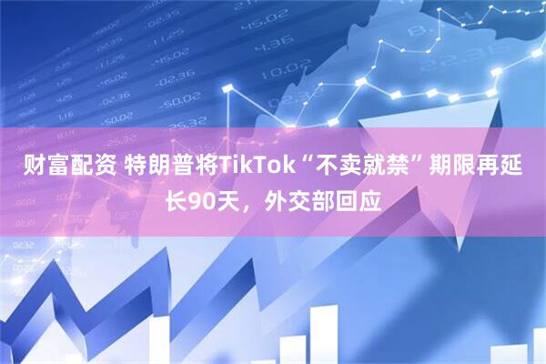 财富配资 特朗普将TikTok“不卖就禁”期限再延长90天，外交部回应