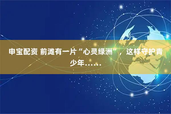 申宝配资 前滩有一片“心灵绿洲”，这样守护青少年……