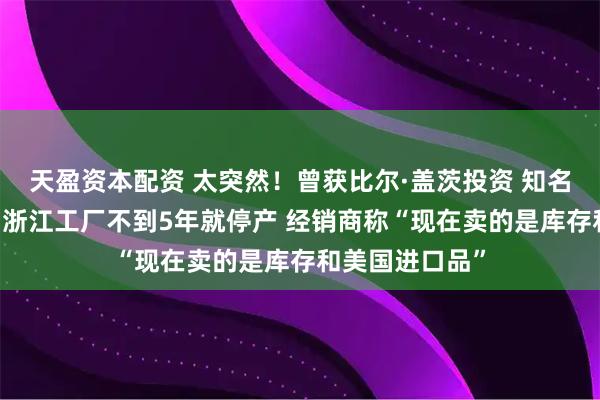 天盈资本配资 太突然!曾获比尔·盖茨投资 知名品牌退出中国 浙江工厂不到5年就停产 经销商称“现在卖的是库存和美国进口品”