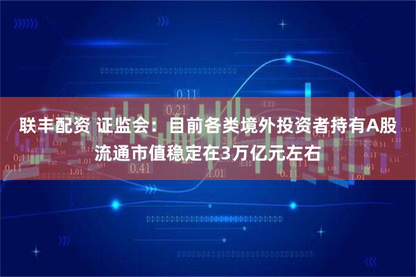 联丰配资 证监会：目前各类境外投资者持有A股流通市值稳定在3万亿元左右