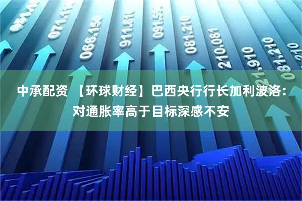 中承配资 【环球财经】巴西央行行长加利波洛：对通胀率高于目标深感不安