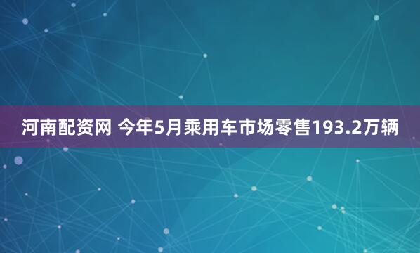 河南配资网 今年5月乘用车市场零售193.2万辆