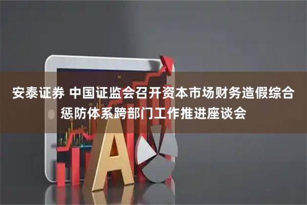 安泰证券 中国证监会召开资本市场财务造假综合惩防体系跨部门工作推进座谈会