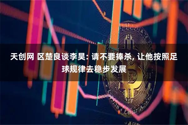 天创网 区楚良谈李昊: 请不要捧杀, 让他按照足球规律去稳步发展