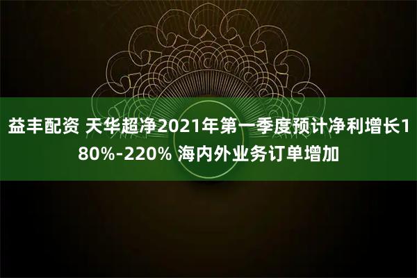 益丰配资 天华超净2021年第一季度预计净利增长180%-220% 海内外业务订单增加
