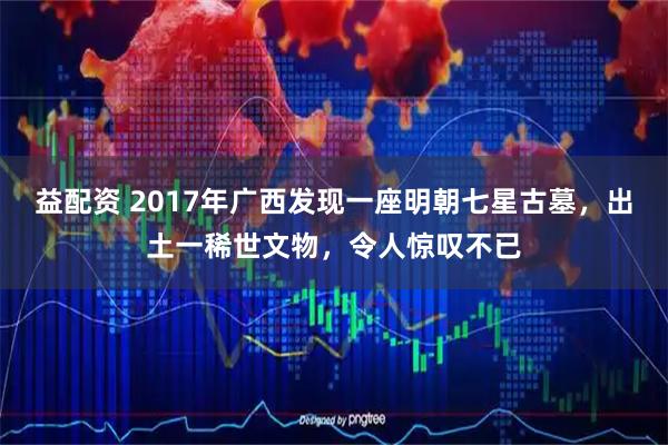 益配资 2017年广西发现一座明朝七星古墓，出土一稀世文物，令人惊叹不已