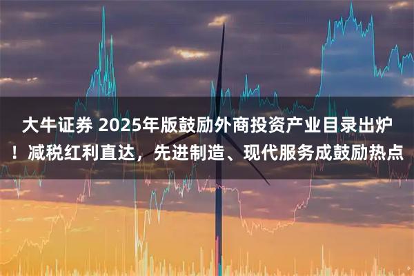 大牛证券 2025年版鼓励外商投资产业目录出炉！减税红利直达，先进制造、现代服务成鼓励热点
