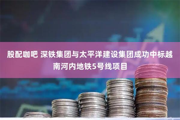 股配咖吧 深铁集团与太平洋建设集团成功中标越南河内地铁5号线项目