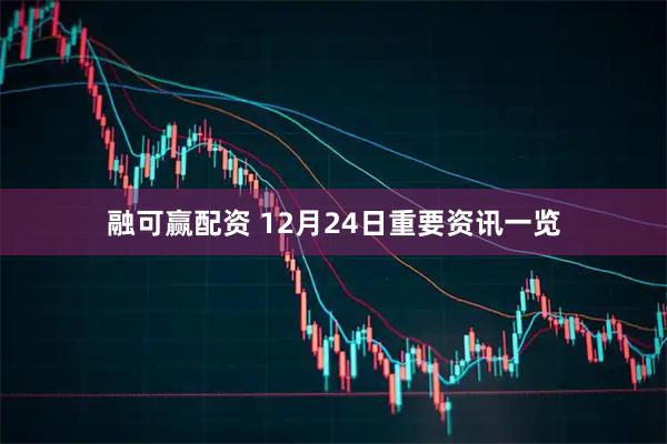 融可赢配资 12月24日重要资讯一览