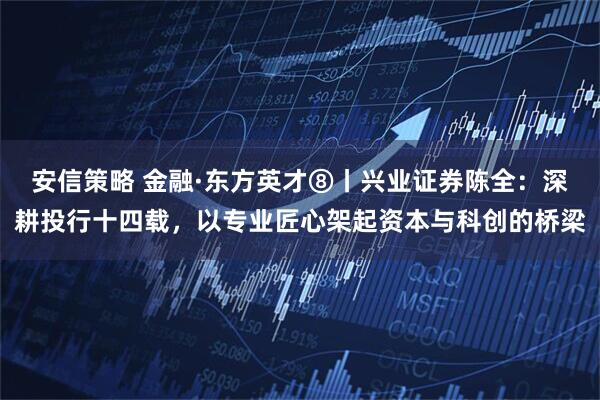 安信策略 金融·东方英才⑧丨兴业证券陈全：深耕投行十四载，以专业匠心架起资本与科创的桥梁