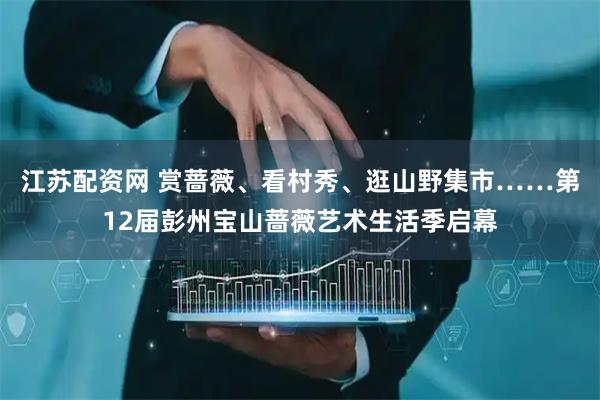 江苏配资网 赏蔷薇、看村秀、逛山野集市……第12届彭州宝山蔷薇艺术生活季启幕